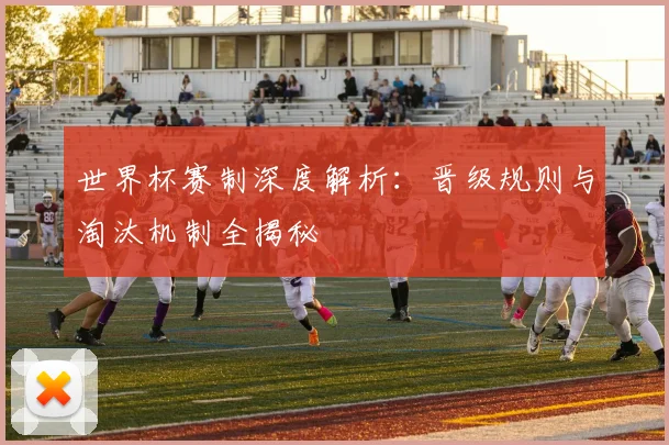世界杯赛制深度解析：晋级规则与淘汰机制全揭秘