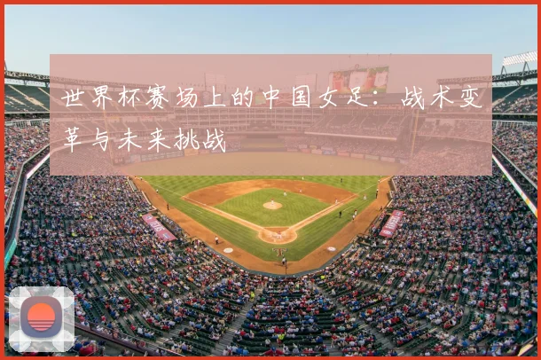 世界杯赛场上的中国女足：战术变革与未来挑战