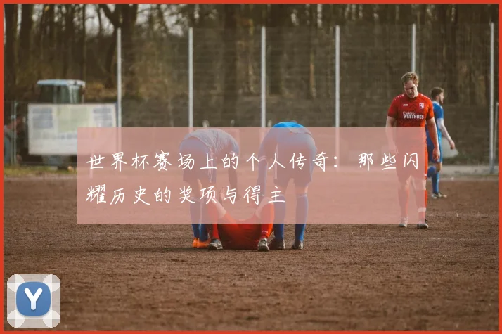 世界杯赛场上的个人传奇：那些闪耀历史的奖项与得主