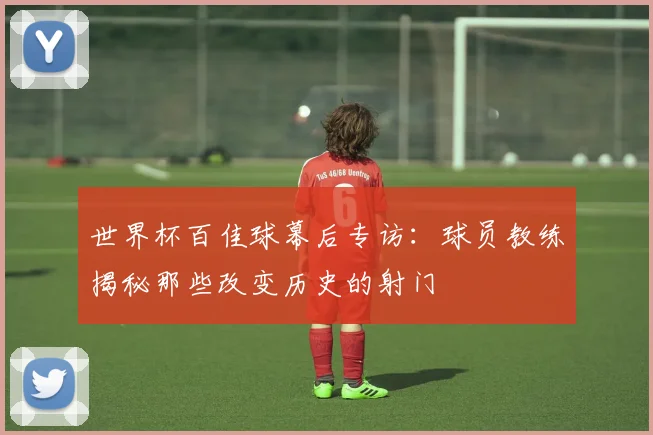 世界杯百佳球幕后专访：球员教练揭秘那些改变历史的射门