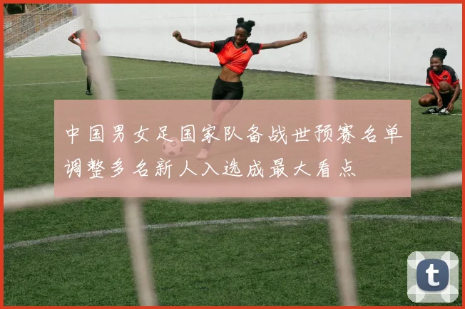 中国男女足国家队备战世预赛名单调整多名新人入选成最大看点