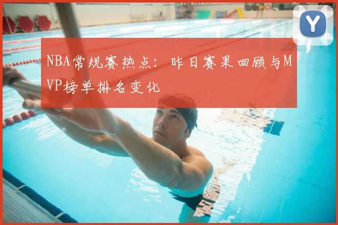 NBA常规赛热点：昨日赛果回顾与MVP榜单排名变化