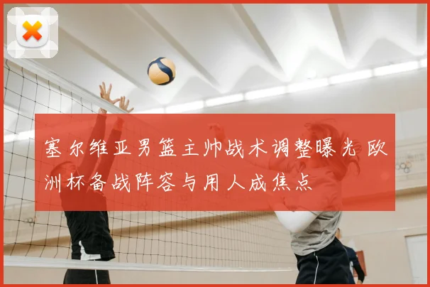 塞尔维亚男篮主帅战术调整曝光 欧洲杯备战阵容与用人成焦点