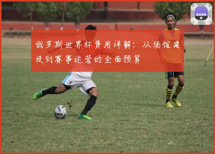 俄罗斯世界杯费用详解：从场馆建设到赛事运营的全面预算