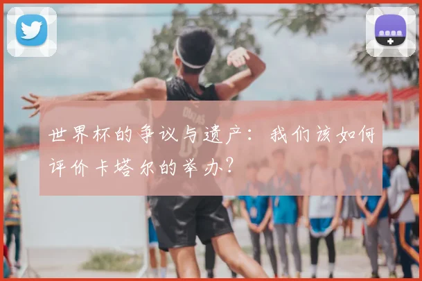 世界杯的争议与遗产：我们该如何评价卡塔尔的举办？