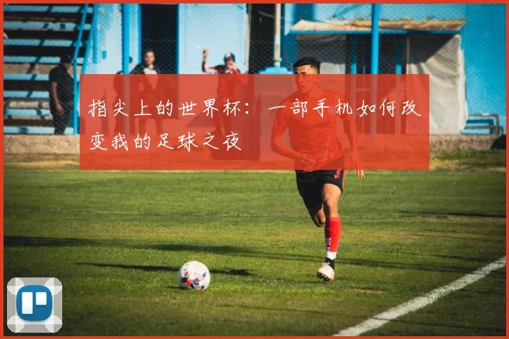 指尖上的世界杯：一部手机如何改变我的足球之夜