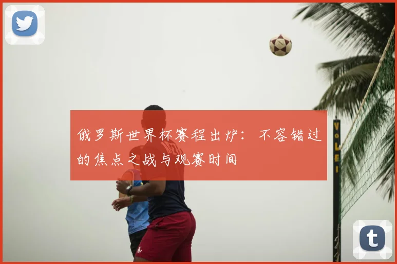 俄罗斯世界杯赛程出炉：不容错过的焦点之战与观赛时间