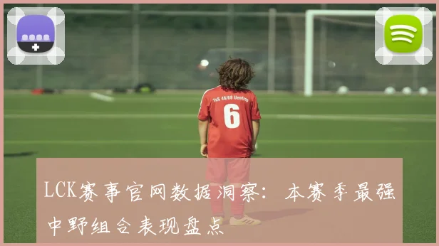 LCK赛事官网数据洞察：本赛季最强中野组合表现盘点