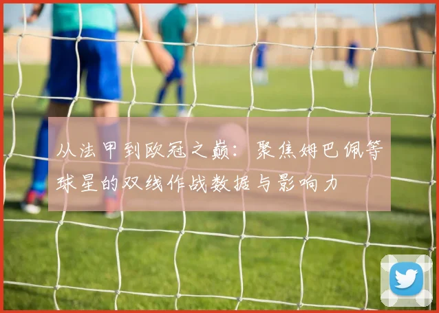 从法甲到欧冠之巅：聚焦姆巴佩等球星的双线作战数据与影响力