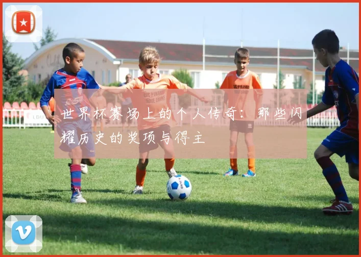 世界杯赛场上的个人传奇：那些闪耀历史的奖项与得主