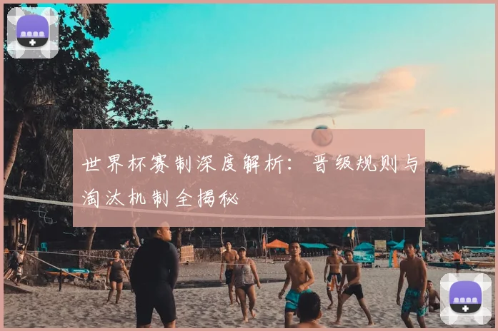 世界杯赛制深度解析：晋级规则与淘汰机制全揭秘
