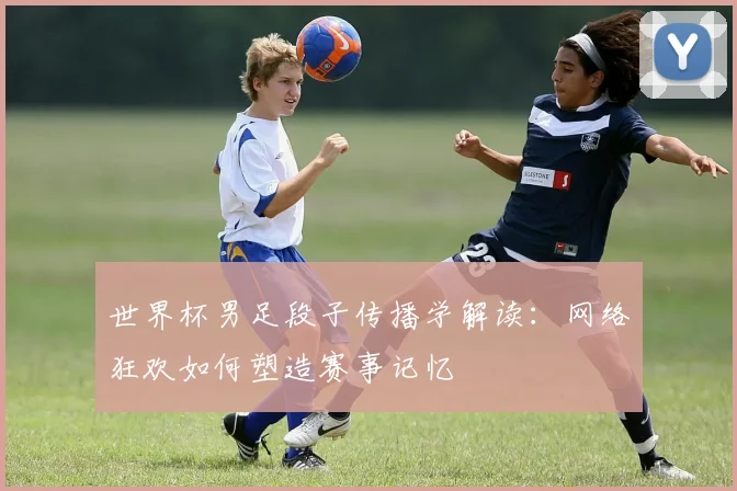 世界杯男足段子传播学解读：网络狂欢如何塑造赛事记忆
