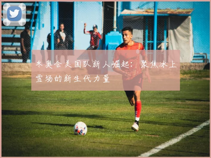 冬奥会美国队新人崛起：聚焦冰上雪场的新生代力量
